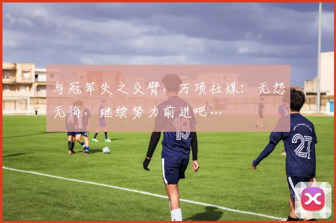 与冠军失之交臂，万项社媒：无怨无悔，继续努力前进吧…