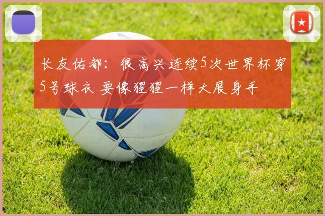 长友佑都：很高兴连续5次世界杯穿5号球衣 要像猩猩一样大展身手