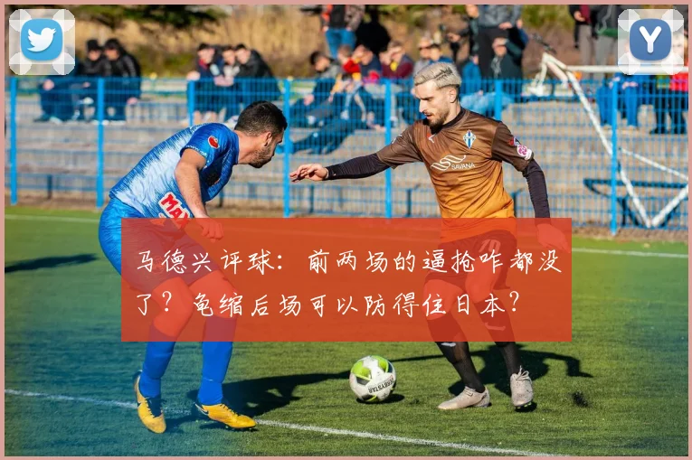 马德兴评球：前两场的逼抢咋都没了？龟缩后场可以防得住日本？